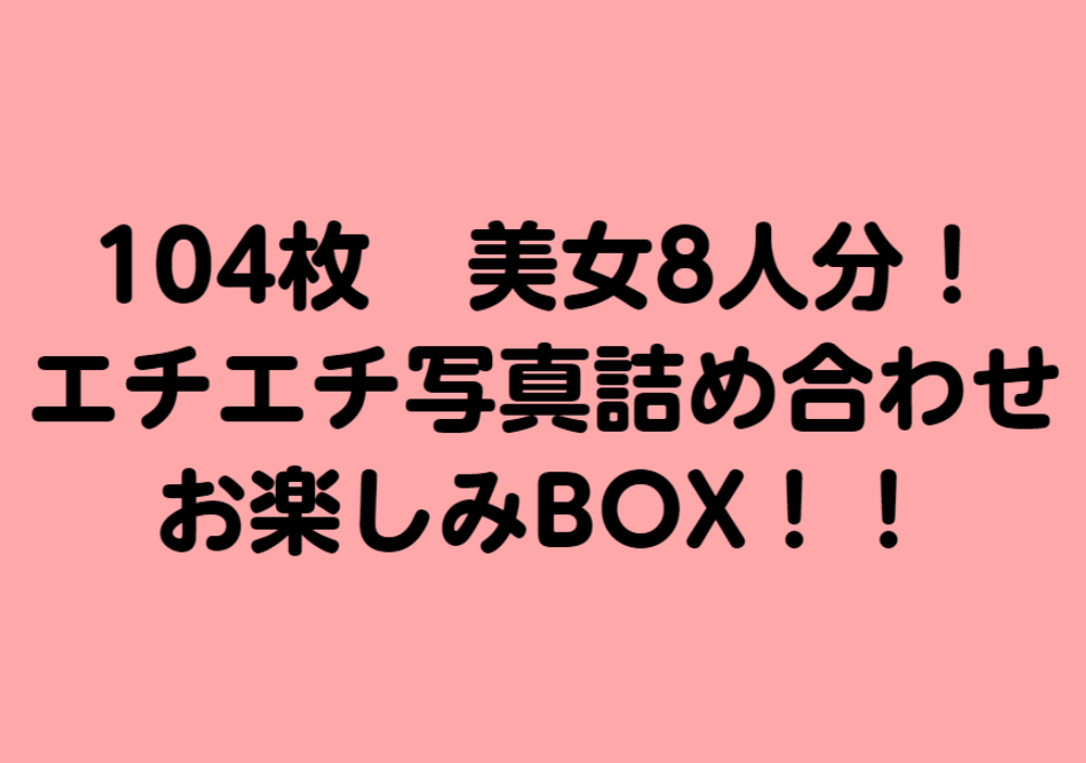 【zip有】104枚(無)美女8人分エチエチ写真詰め合わせお楽しみBOX！